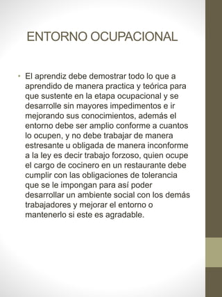 ENTORNO OCUPACIONAL
• El aprendiz debe demostrar todo lo que a
aprendido de manera practica y teórica para
que sustente en la etapa ocupacional y se
desarrolle sin mayores impedimentos e ir
mejorando sus conocimientos, además el
entorno debe ser amplio conforme a cuantos
lo ocupen, y no debe trabajar de manera
estresante u obligada de manera inconforme
a la ley es decir trabajo forzoso, quien ocupe
el cargo de cocinero en un restaurante debe
cumplir con las obligaciones de tolerancia
que se le impongan para así poder
desarrollar un ambiente social con los demás
trabajadores y mejorar el entorno o
mantenerlo si este es agradable.
 