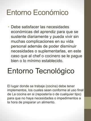 Entorno Económico
• Debe satisfacer las necesidades
económicas del aprendiz para que se
sustente diariamente y pueda vivir sin
muchas complicaciones en su vida
personal además de poder disminuir
necesidades o suplementarlas, en este
caso que al chef o cocinero se le pague
bien o lo mínimo establecido.
Entorno Tecnológico
El lugar donde se trabaje (cocina) debe tener
implementos, los cuales sean conforme al uso final
de La cocina en si (repostería o de cualquier tipo)
para que no haya necesidades o impedimentos a
la hora de preparar un alimento.
 