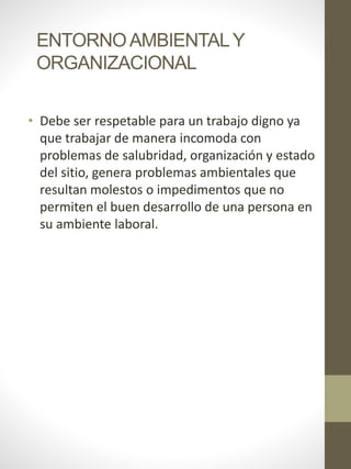 ENTORNOAMBIENTALY
ORGANIZACIONAL
• Debe ser respetable para un trabajo digno ya
que trabajar de manera incomoda con
problemas de salubridad, organización y estado
del sitio, genera problemas ambientales que
resultan molestos o impedimentos que no
permiten el buen desarrollo de una persona en
su ambiente laboral.
 