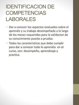 IDENTIFICACION DE
COMPETENCIAS
LABORALES
• Dar a conocer los aspectos evaluados sobre el
aprendiz y su trabajo desempeñado a lo largo
de los meses requeridos para la validacion de
su conocimiento puesto a prueba.
• Todos las caracteristicas que debe cumplir
para dar a conocer todo lo aprendio en el
curso, son: desempeño, aprendizaje y
practica.
 