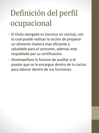 Definición del perfil
ocupacional
• El titulo otorgado es (tecnico en cocina), con
lo cual puede realizar la accion de preparar
un alimento manera mas eficiente y
saludable para el consumo, ademas esta
respaldado por su certificacion.
• Desempeñara la funcion de auxiliar o el
puesto que se le encargue dentro de la cocina
para laborar dentro de sus funciones.
 