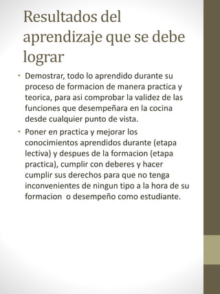 Resultados del
aprendizaje que se debe
lograr
• Demostrar, todo lo aprendido durante su
proceso de formacion de manera practica y
teorica, para asi comprobar la validez de las
funciones que desempeñara en la cocina
desde cualquier punto de vista.
• Poner en practica y mejorar los
conocimientos aprendidos durante (etapa
lectiva) y despues de la formacion (etapa
practica), cumplir con deberes y hacer
cumplir sus derechos para que no tenga
inconvenientes de ningun tipo a la hora de su
formacion o desempeño como estudiante.
 