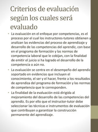 Criterios de evaluación
según los cuales será
evaluado
• La evaluación en el enfoque por competencias, es el
proceso por el cual los instructores-tutores obtienen y
analizan las evidencias del proceso de aprendizaje y
desarrollo de las competencias del aprendiz, con base
en el programa de formación y las normas de
competencia laboral que le cobijan, con la finalidad
de emitir el juicio si ha logrado el desarrollo de la
competencia o aún no.
• La evaluación se centra en el desempeño del aprendiz
soportado en evidencias que incluyen el
conocimiento, el ser y el hacer, frente a los resultados
de aprendiza del programa de formación y las normas
de competencia que le corresponden.
• La finalidad de la evaluación está dirigida al
mejoramiento del desarrollo de las competencias del
aprendiz. Es por ello que el instructor-tutor debe
seleccionar las técnicas e instrumentos de evaluación
que contribuyan a garantizar la construcción
permanente del aprendizaje.
 