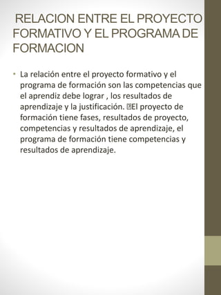 RELACION ENTRE EL PROYECTO
FORMATIVO Y EL PROGRAMADE
FORMACION
• La relación entre el proyecto formativo y el
programa de formación son las competencias que
el aprendiz debe lograr , los resultados de
aprendizaje y la justificación. El proyecto de
formación tiene fases, resultados de proyecto,
competencias y resultados de aprendizaje, el
programa de formación tiene competencias y
resultados de aprendizaje.
 
