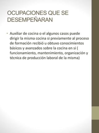 OCUPACIONES QUE SE
DESEMPEÑARAN
• Auxiliar de cocina o el algunos casos puede
dirigir la misma cocina si previamente al proceso
de formación recibió u obtuvo conocimientos
básicos y avanzados sobre la cocina en si (
funcionamiento, mantenimiento, organización y
técnica de producción laboral de la misma)
 