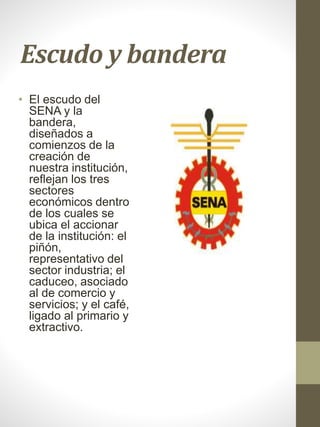 Escudo y bandera
• El escudo del
SENA y la
bandera,
diseñados a
comienzos de la
creación de
nuestra institución,
reflejan los tres
sectores
económicos dentro
de los cuales se
ubica el accionar
de la institución: el
piñón,
representativo del
sector industria; el
caduceo, asociado
al de comercio y
servicios; y el café,
ligado al primario y
extractivo.
 