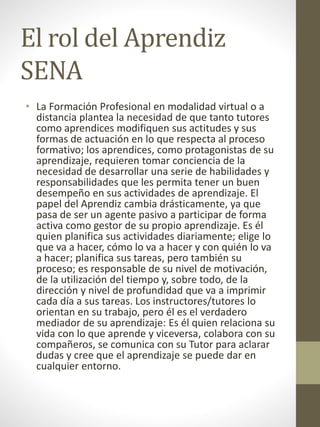 El rol del Aprendiz
SENA
• La Formación Profesional en modalidad virtual o a
distancia plantea la necesidad de que tanto tutores
como aprendices modifiquen sus actitudes y sus
formas de actuación en lo que respecta al proceso
formativo; los aprendices, como protagonistas de su
aprendizaje, requieren tomar conciencia de la
necesidad de desarrollar una serie de habilidades y
responsabilidades que les permita tener un buen
desempeño en sus actividades de aprendizaje. El
papel del Aprendiz cambia drásticamente, ya que
pasa de ser un agente pasivo a participar de forma
activa como gestor de su propio aprendizaje. Es él
quien planifica sus actividades diariamente; elige lo
que va a hacer, cómo lo va a hacer y con quién lo va
a hacer; planifica sus tareas, pero también su
proceso; es responsable de su nivel de motivación,
de la utilización del tiempo y, sobre todo, de la
dirección y nivel de profundidad que va a imprimir
cada día a sus tareas. Los instructores/tutores lo
orientan en su trabajo, pero él es el verdadero
mediador de su aprendizaje: Es él quien relaciona su
vida con lo que aprende y viceversa, colabora con su
compañeros, se comunica con su Tutor para aclarar
dudas y cree que el aprendizaje se puede dar en
cualquier entorno.
 