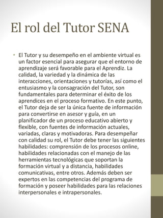 El rol del Tutor SENA
• El Tutor y su desempeño en el ambiente virtual es
un factor esencial para asegurar que el entorno de
aprendizaje será favorable para el Aprendiz. La
calidad, la variedad y la dinámica de las
interacciones, orientaciones y tutorías, así como el
entusiasmo y la consagración del Tutor, son
fundamentales para determinar el éxito de los
aprendices en el proceso formativo. En este punto,
el Tutor deja de ser la única fuente de información
para convertirse en asesor y guía, en un
planificador de un proceso educativo abierto y
flexible, con fuentes de información actuales,
variadas, claras y motivadoras. Para desempeñar
con calidad su rol, el Tutor debe tener las siguientes
habilidades: comprensión de los procesos online,
habilidades relacionadas con el manejo de las
herramientas tecnológicas que soportan la
formación virtual y a distancia, habilidades
comunicativas, entre otros. Además deben ser
expertos en las competencias del programa de
formación y poseer habilidades para las relaciones
interpersonales e intrapersonales.
 