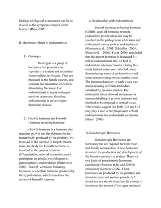 findings of physical examination can be as       a. Relationship with endometriosis
diverse as the symptom complex of the
history” (Rose,2005)                                  Growth hormone releasing hormone
                                              (GHRH) and GH hormone promote
                                              endometrial proliferation and may be
                                              involved in the pathogenesis of ovarian and
II. Hormones related to endometriosis         endometrial cancer such as endometriosis
                                              (Khorram et al. 2001; Schindler 2004;
                                              Slater et al. 2006). Slater (2006) concluded
   1) Oestrogen                               that the growth hormone is increased 3.4
                                              fold in endometriosis and 3.8 fold in
              Oestrogen is a group of
                                              endometrial adenocarcinoma. During this
       hormones that promotes the
                                              study banked tissue were selected, some
       reproductive system and secondary
                                              demonstrating cases of endometriosis and
       characteristics in females. They are
                                              some demonstrating normal uterine tissue.
       produced in the female ovaries, and
                                              The immunochemistry of each tissue was
       simulate the production of Follicle
                                              analyzed using different antibodies,
       Stimulating Hormone. For
                                              validated by previous studies. The
       endometriosis to occur oestregon
                                              endometric tissue showed an increase in
       needs to be present, therefore,
                                              immunolabelling of growth hormone and
       endometriosis is an oestrogen-
                                              interleukin-6 compared to normal tissue.
       dependant disease.
                                              “Our results suggest that both IL-6 and GH
                                              may play a role in the progression of both
                                              endometriosis and endometrial carcinoma
   2) Growth hormone and Growth-              (Slater 2006).
      Hormone releasing hormone

        Growth hormone is a hormone that
regulates growth and development in the       3) Gonadotropic Hormones
human body, produced by the pituitary. It’s
                                                     Gonadotropic Hormones are
involved in the increase of height, muscle
                                              hormones that are required for both male
mass, and body fat. Growth hormone is
                                              and female reproduction. These hormones
involved in the process of sexual
                                              stimulate the production and development of
differentiation, pubertal maturation and it
                                              the human reproductive system. There are
participates in gonadal steroidogenesis,
                                              two kinds of gonadotropic hormones:
gametogenesis, and ovulation (Slater et al.
                                              Luteinizing Hormone (LH) and Follicle
2006). Growth- Hormone Releasing
                                              stimulating hormone (FSH). These
Hormone is a peptide hormone produced by
                                              hormones are produced by the pituitary and
the hypothalamus, which stimulates the
                                              stimulate male and woman gonads. LH
release of Growth Hormone.
                                              stimulates sex steroid secretion. In women it
                                              stimulates the amount of estrogen produced
 