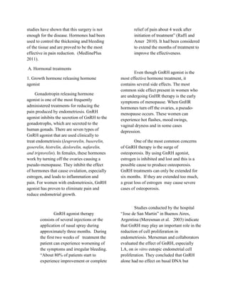 studies have shown that this surgery is not            relief of pain about 4 week after
enough for the disease. Hormones had been              initiation of treatment” (Raffi and
used to control the thickening and bleeding            Amer 2010). It had been considered
of the tissue and are proved to be the most            to extend the months of treatment to
effective in pain reduction. (MedlinePlus              improve the effectiveness.
2011).

A. Hormonal treatments
                                                       Even though GnRH agonist is the
1. Growth hormone releasing hormone             most effective hormone treatment, it
agonist                                         contains several side effects. The most
                                                common side effect present in women who
     Gonadotropin releasing hormone             are undergoing GnHR therapy is the early
agonist is one of the most frequently           symptoms of menopause. When GnHR
administered treatments for reducing the        hormones turn off the ovaries, a pseudo-
pain produced by endometriosis. GnRH            menopause occurs. These women can
agonist inhibits the secretion of GnRH to the   experience hot flashes, mood swings,
gonadotrophs, which are secreted to the         vaginal dryness and in some cases
human gonads. There are seven types of          depression.
GnRH agonist that are used clinically to
treat endometriosis (leuprorelin, buserelin,            One of the most common concerns
goserelin, histrelin, deslorelin, nafarelin,    of GnRH therapy is the surge of
and triptorelin). In females, these hormones    osteoporosis. By using GnRH agonist,
work by turning off the ovaries causing a       estrogen is inhibited and lost and this is a
pseudo-menopause. They inhibit the effect       possible cause to produce osteoporosis.
of hormones that cause ovulation, especially    GnRH treatments can only be extended for
estrogen, and leads to inflammation and         six months. If they are extended too much,
pain. For women with endometriosis, GnRH        a great loss of estrogen may cause severe
agonist has proven to eliminate pain and        cases of osteoporosis.
reduce endometrial growth.

                                                        Studies conducted by the hospital
                GnRH agonist therapy            “Jose de San Martin” in Buenos Aires,
       consists of several injections or the    Argentina (Meresman et al. 2003) indicate
       application of nasal spray during        that GnRH may play an important role in the
       approximately three months. During       reduction of cell proliferation in
       the first two weeks of treatment the     endometriosis. Merseman and collaborators
       patient can experience worsening of      evaluated the effect of GnRH, especially
       the symptoms and irregular bleeding.     LA, on in vitro eutopic endometrial cell
       “About 80% of patients start to          proliferation. They concluded that GnRH
       experience improvement or complete       alone had no effect on basal DNA but
 