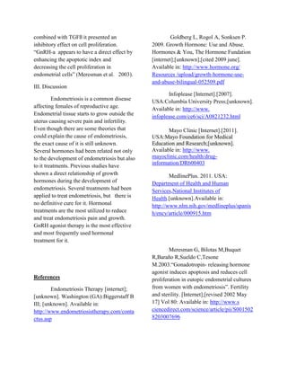 combined with TGFß it presented an                       Goldberg L, Rogol A, Sonksen P.
inhibitory effect on cell proliferation.        2009. Growth Hormone: Use and Abuse.
“GnRH-a appears to have a direct effect by      Hormones & You, The Hormone Fundation
enhancing the apoptotic index and               [internet];[unknown];[cited 2009 june].
decreasing the cell proliferation in            Available in: http://www.hormone.org/
endometrial cells” (Meresman et al. 2003).      Resources /upload/growth-hormone-use-
                                                and-abuse-bilingual-052509.pdf
III. Discussion
                                                       Infoplease [Internet].[2007].
         Endometriosis is a common disease      USA:Columbia University Press;[unknown].
affecting females of reproductive age.          Available in: http://www.
Endometrial tissue starts to grow outside the   infoplease.com/ce6/sci/A0821232.html
uterus causing severe pain and infertility.
Even though there are some theories that               Mayo Clinic [Internet].[2011].
could explain the cause of endometriosis,       USA:Mayo Foundation for Medical
the exact cause of it is still unknown.         Education and Research;[unknown].
Several hormones had been related not only      Available in: http://www.
to the development of endometriosis but also    mayoclinic.com/health/drug-
                                                information/DR600403
to it treatments. Previous studies have
shown a direct relationship of growth                   MedlinePlus. 2011. USA:
hormones during the development of              Department of Health and Human
endometriosis. Several treatments had been      Services,National Institutes of
applied to treat endometriosis, but there is    Health.[unknown].Available in:
no definitive cure for it. Hormonal             http://www.nlm.nih.gov/medlineplus/spanis
treatments are the most utilized to reduce      h/ency/article/000915.htm
and treat endometriosis pain and growth.
GnRH agonist therapy is the most effective
and most frequently used hormonal
treatment for it.
                                                        Meresman G, Bilotas M,Buquet
                                                R,Baraño R,Sueldo C,Tesone
                                                M.2003.“Gonadotropin- releasing hormone
                                                agonist induces apoptosis and reduces cell
References                                      proliferation in eutopic endometrial cultures
        Endometriosis Therapy [internet];       from women with endometriosis”. Fertility
[unknown]. Washington (GA):Biggerstaff B        and sterility. [Internet];[revised 2002 May
III; [unknown]. Available in:                   17] Vol 80: Available in: http://www.s
http://www.endometriosistherapy.com/conta       ciencedirect.com/science/article/pii/S001502
ctus.asp                                        8203007696
 