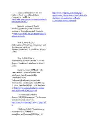 Mona.Endometriosis-what is it          http://www.viveplena.com/index.php?
[video].USA:icyou, A Benefitfocus             option=com_content&view=article&id=42:e
Company. Available in:                        stadisticas-en-endometrio sis&catid
http://www.youtube.com/user/icyouhealth#p/s
                                              =2:seccespecialista&Itemid=6
earch/0/pVrKiBUPoL4

        National Institute of Health
[Internet].[unknown].USA: National
Institute of Health;[unknown]. Available
in:http://www.nichd.nih.gov/health/topics/E
ndometriosis.cfm


        Raffi F, Amer S. 2010.
Endometriosis.Obstertrics, Gynecology and
Reproductive Medicine
[Internet];[unknown]. Available in: Science
Direct.


        Rose G.2005.What is
endometriosis.Women’s Health Medicine
[Internet];[unknown].Available in:Science
Direct

         Slater M,Copper M,Murphy CR.
2006. Human Growth Hormone and
Interleukin-6 are Unregulated in
Endometriosis and
Endometriod Adenocarcinoma.Acta
Histochemica [internet];[revised 2005 Oct
5];[cited 2008 Jan 18].108,13-18:Available
in: http://www.sciencedirect.com/ science
/article/pii/S0065128106000158

        The hormone foundation
[Internet].[2011].Connecticut: The hormone
foundation;[cited unknown].
http://www.hormone.org/Endo101/page2.cf
m

        Villalobos S.2009.”Estadísticas en
endometriosis”ENDO vive
plena.[Internet];[uknown];[2009 july 6].
 