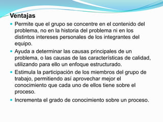 VentajasPermite que el grupo se concentre en el contenido del problema, no en la historia del problema ni en los distintos intereses personales de los integrantes del equipo.Ayuda a determinar las causas principales de un problema, o las causas de las características de calidad, utilizando para ello un enfoque estructurado.Estimula la participación de los miembros del grupo de trabajo, permitiendo así aprovechar mejor el conocimiento que cada uno de ellos tiene sobre el proceso.Incrementa el grado de conocimiento sobre un proceso.