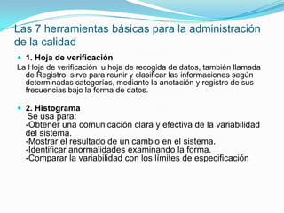 Las 7 herramientas básicas para la administración de la calidad1. Hoja de verificaciónLa Hoja de verificación  u hoja de recogida de datos, también llamada de Registro, sirve para reunir y clasificar las informaciones según determinadas categorías, mediante la anotación y registro de sus frecuencias bajo la forma de datos. 2. HistogramaSe usa para:-Obtener una comunicación clara y efectiva de la variabilidad del sistema.-Mostrar el resultado de un cambio en el sistema.-Identificar anormalidades examinando la forma.-Comparar la variabilidad con los límites de especificación