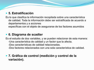 5. Estratificación Es lo que clasifica la información recopilada sobre una característica de calidad. Toda la información debe ser estratificada de acuerdo a departamentos y a accionesespecíficas con el objeto de asegurarse de los factores asumidos 6. Diagrama de scadterEs el estudio de dos variables, y se pueden relacionar de esta manera:-Una característica de calidad y un factor que la afecta.-Dos características de calidad relacionadas.-Dos factores relacionados con una sola característica de calidad.7. Gráfica de control (medición y control de la variación).