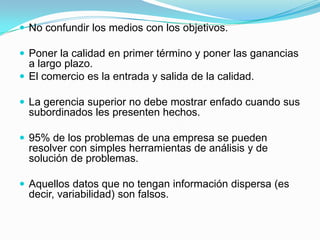 No confundir los medios con los objetivos.Poner la calidad en primer término y poner las ganancias a largo plazo.El comercio es la entrada y salida de la calidad.La gerencia superior no debe mostrar enfado cuando sus subordinados les presenten hechos.95% de los problemas de una empresa se pueden resolver con simples herramientas de análisis y de solución de problemas.Aquellos datos que no tengan información dispersa (es decir, variabilidad) son falsos.