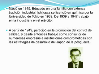 Nació en 1915. Educado en una familia con extensa tradición industrial, Ishikawa se licenció en química por la Universidad de Tokio en 1939. De 1939 a 1947 trabajó en la industria y en el ejército.A partir de 1949, participó en la promoción del control de calidad, y desde entonces trabajó como consultor de numerosas empresas e instituciones comprometidas con las estrategias de desarrollo del Japón de la posguerra.