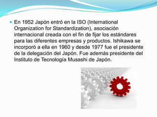 En 1952 Japón entró en la ISO (International OrganizationforStandardization), asociación internacional creada con el fin de fijar los estándares para las diferentes empresas y productos. Ishikawa se incorporó a ella en 1960 y desde 1977 fue el presidente de la delegación del Japón. Fue además presidente del Instituto de Tecnología Musashi de Japón.