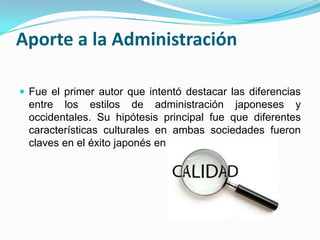 Aporte a la AdministraciónFue el primer autor que intentó destacar las diferencias entre los estilos de administración japoneses y occidentales. Su hipótesis principal fue que diferentes características culturales en ambas sociedades fueron claves en el éxito japonés en calidad.