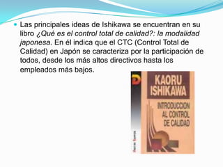 Las principales ideas de Ishikawa se encuentran en su libro ¿Qué es el control total de calidad?: la modalidad japonesa. En él indica que el CTC (Control Total de Calidad) en Japón se caracteriza por la participación de todos, desde los más altos directivos hasta los empleados más bajos.
