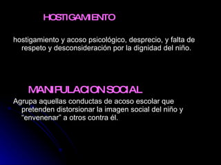 HOSTIGAMIENTO  hostigamiento y acoso psicológico, desprecio, y falta de respeto y desconsideración por la dignidad del niño.  MANIPULACION SOCIAL  Agrupa aquellas conductas de acoso escolar que pretenden distorsionar la imagen social del niño y “envenenar” a otros contra él.  