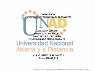 INSTALACION
ESPLENDOROSOS MATICES PARA EL CONCRETO




        LUIS JAVIER LOPEZ N
      EDWIN ELCID RODRIGUEZ
     DAVID ARTURO LOPEZ NIÑO
  ENSON ORLANDO PATIÑO GONZALEZ




      CURSO DISEÑO DE PROYECTOS
          Grupo 102058_213
 