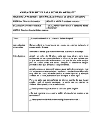 CARTA DESCRIPTIVA PARA RECURSO: WEBQUEST
TITULO DE LA WEBQUEST: DECIR NO A LAS DROGAS ES CUIDAR MI CUERPO
MATERIA: Ciencias Naturales

GRADO Y NIVEL:5 grado de primaria

BLOQUE: I Cuidado de la salud

TEMA:¿Por qué debo evitar el consumo de las
adicciones?
AUTOR: Sánchez García Miriam Jazmín

Tema:

¿Por qué debo evitar el consumo de las drogas?

Aprendizajes
esperados:

Comprenderá la importancia de cuidar su cuerpo evitando el
consumo de drogas.
Valorara el daños que ocasionan estas sustancias al cuerpo

Introducción:

Ángel un niño de 10 años solía ser muy alegre pero tenía
problemas en su casa enfrentaba el divorcio de sus padres, por
lo que siempre estaba solo en casa, así que decidía salir a vagar
por las calles cierto día unos amigos le ofrecieron drogas
prometiéndole que olvidaría sus problemas.
Ángel comenzó a consumir drogas para salir de su mundo real
sin embargo sus compañeros se dieron cuenta de que él estaba
muy débil en clase, no tenía apetito, actuaba agresivo y siempre
andaba en la luna ,además de que siempre le dolía algo.
Pero no solo sus compañeros se dieron cuenta de que Ángel
estaba mal, el mismo comenzó a sentir que su cuerpo no
andaba bien que el ya no era el mismo.
¿Crees que las drogas fueron la solución para Ángel?
¿De qué manera crees que le estén afectando las drogas a su
organismo?
¿Crees que debería de hablar con alguien su situación?

 