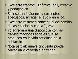 Excelente trabajo: Dinámico, ágil, creativo y pedagógico Se insertan imágenes y conceptos adecuados, agregar el audio en el cd. Excelente resumen conceptual del cambio de las relaciones con la Iglesia Yo agregaría una diapositiva con las transformaciones sociales que se producen en la vida cotidiana de la población Nota parcial: nueve cincuenta puede corregirla y volverla a entregar 