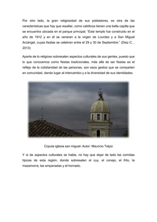 Por otro lado, la gran religiosidad de sus pobladores, es otra de las
características que hay que resaltar, como católicos tienen una bella capilla que
se encuentra ubicada en el parque principal. “Este templo fue construido en el
año de 1912 y en él se veneran a la virgen de Lourdes y a San Miguel
Arcángel, cuyas fiestas se celebran entre el 29 y 30 de Septiembre.” (Diaz C. ,
2013)
Aparte de lo religioso sobresalen aspectos culturales de sus gentes, puesto que
lo que conocemos como fiestas tradicionales, más allá de ser fiestas es el
reflejo de la cotidianidad de las personas, son esos gestos que se comparten
en comunidad, dando lugar al intercambio y a la diversidad de sus identidades.
Cúpula iglesia san miguel- Autor: Mauricio Telpiz
Y si de aspectos culturales se habla, no hay que dejar de lado las comidas
típicas de esta región, donde sobresalen el cuy, el conejo, el frito, la
mazamorra, las empanadas y el hornado.
 