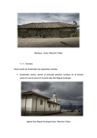 Bareque - Autor: Mauricio Telpiz
1.1.1. Veredas
Hacen parte de Gualmatán las siguientes veredas:
• Gualmatán centro, donde el principal atractivo turístico es el templo
sobre el cual se ubica en la parte alta San Miguel Arcángel.
Iglesia San Miguel Arcángel Autor: Mauricio Telpiz
 