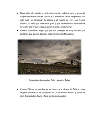 • Gualmatán alto, donde el centro de atractivo turístico es la gruta de la
Virgen de Lourdes que se ubica a 800 metros del centro del poblado. En
este lugar se conservan la sotana y el rosario de Fray Luis Felipe
Gómez, un fraile que vivía en la gruta y que se dedicaba a incentivar la
devoción a la virgen en la población de este corregimiento.
• Vereda Vocacional, lugar que por sus paisajes es muy visitado por
personas que quieren plasmar esa belleza en las fotografías.
Después de la cosecha- Autor: Mauricio Telpiz
• Vereda Fátima, su nombre va en honor a la virgen de Fátima, cuya
imagen también se ha convertido en un atractivo turístico, y donde la
gran diversidad de fauna y flora también sobresalen.
 