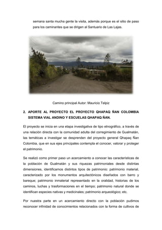 semana santa mucha gente la visita, además porque es el sitio de paso
para los caminantes que se dirigen al Santuario de Las Lajas.
Camino principal Autor: Mauricio Telpiz
2. APORTE AL PROYECTO EL PROYECTO QHAPAQ ÑAN COLOMBIA
SISTEMA VIAL ANDINO Y ESCUELAS QHAPAQ ÑAN.
El proyecto se inicia en una etapa investigativa de tipo etnográfico, a través de
una relación directa con la comunidad adulta del corregimiento de Gualmatán,
las temáticas a investigar se desprenden del proyecto general Qhapaq Ñan
Colombia, que en sus ejes principales contempla el conocer, valorar y proteger
el patrimonio.
Se realizó como primer paso un acercamiento a conocer las características de
la población de Gualmatán y sus riquezas patrimoniales desde distintas
dimensiones, identificamos distintos tipos de patrimonio: patrimonio material,
caracterizado por los monumentos arquitectónicos diseñados con barro y
bareque; patrimonio inmaterial representado en la oralidad, historias de los
caminos, luchas y trasformaciones en el tiempo; patrimonio natural donde se
identifican especies nativas y medicinales; patrimonio arqueológico; etc.
Por nuestra parte en un acercamiento directo con la población pudimos
reconocer infinidad de conocimientos relacionados con la forma de cultivos de
 