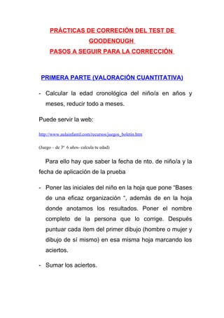 PRÁCTICAS DE CORRECIÓN DEL TEST DE
GOODENOUGH
PASOS A SEGUIR PARA LA CORRECCIÓN

PRIMERA PARTE (VALORACIÓN CUANTITATIVA)
- Calcular la edad cronológica del niño/a en años y
meses, reducir todo a meses.
Puede servir la web:
http://www.aulainfantil.com/recursos/juegos_boletin.htm
(Juego – de 3ª 6 años- calcula tu edad)

Para ello hay que saber la fecha de nto. de niño/a y la
fecha de aplicación de la prueba
- Poner las iniciales del niño en la hoja que pone “Bases
de una eficaz organización “, además de en la hoja
donde anotamos los resultados. Poner el nombre
completo de la persona que lo corrige. Después
puntuar cada ítem del primer dibujo (hombre o mujer y
dibujo de sí mismo) en esa misma hoja marcando los
aciertos.
- Sumar los aciertos.

 