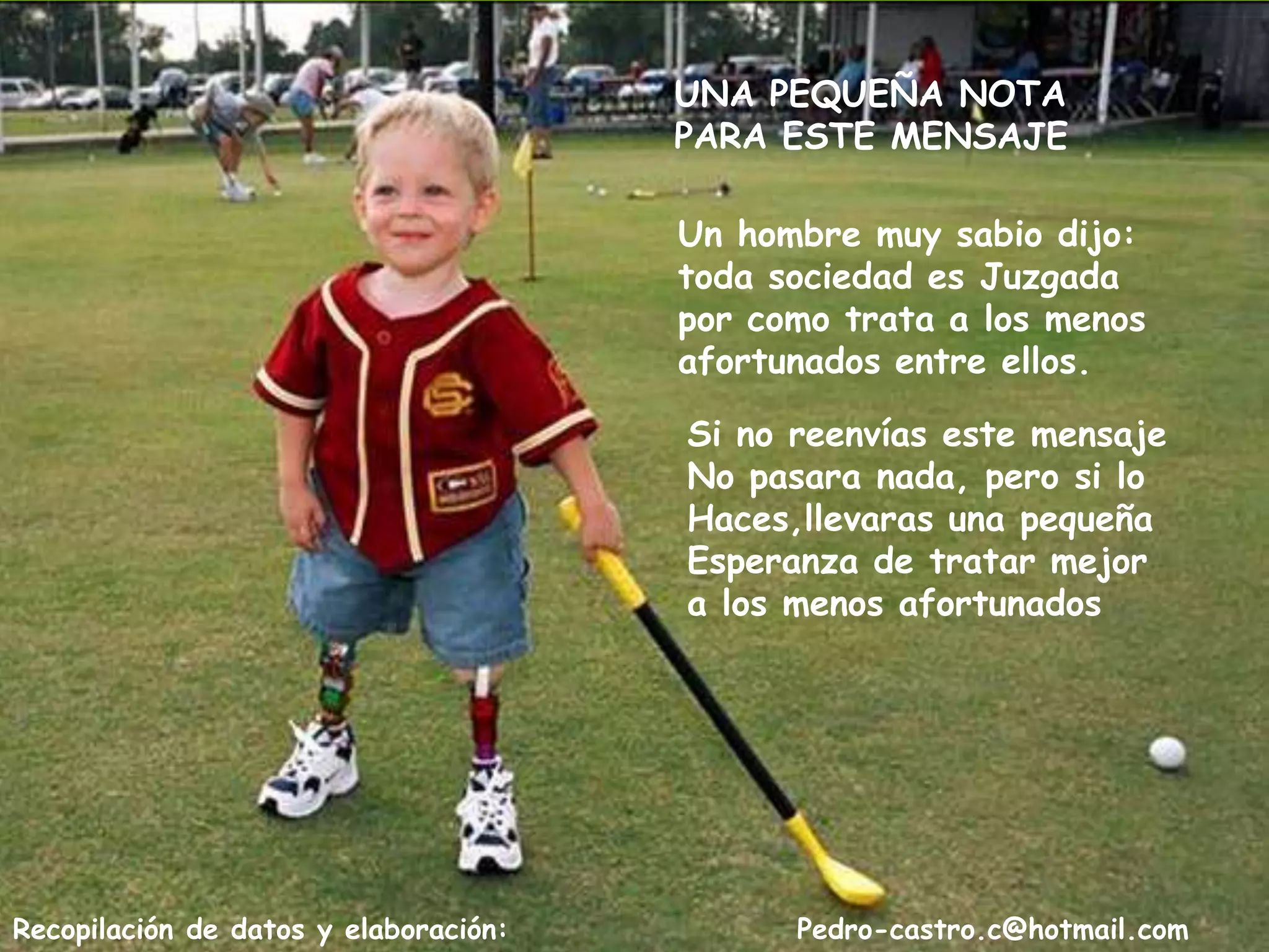 UNA PEQUEÑA NOTA
                                       PARA ESTE MENSAJE

                                       Un hombre muy sabio dijo:
                                       toda sociedad es Juzgada
                                       por como trata a los menos
                                       afortunados entre ellos.

                                       Si no reenvías este mensaje
                                       No pasara nada, pero si lo
                                       Haces,llevaras una pequeña
                                       Esperanza de tratar mejor
                                       a los menos afortunados




Recopilación de datos y elaboración:         Pedro-castro.c@hotmail.com
 