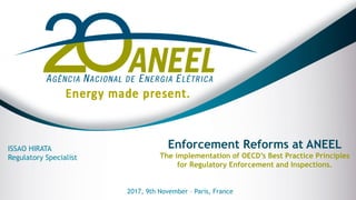 Enforcement Reforms at ANEEL
The implementation of OECD’s Best Practice Principles
for Regulatory Enforcement and Inspections.
ISSAO HIRATA
Regulatory Specialist
2017, 9th November – Paris, France
 