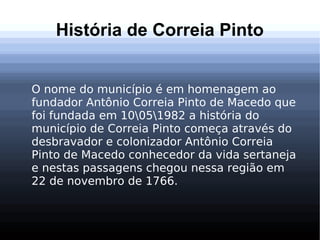 História de Correia Pinto
O nome do município é em homenagem ao
fundador Antônio Correia Pinto de Macedo que
foi fundada em 10051982 a história do
município de Correia Pinto começa através do
desbravador e colonizador Antônio Correia
Pinto de Macedo conhecedor da vida sertaneja
e nestas passagens chegou nessa região em
22 de novembro de 1766.
 