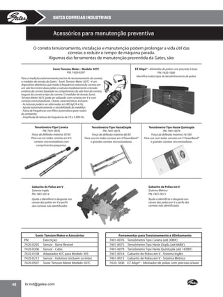 GATES CORREIAS INDUSTRIAIS

Acessórios para manutenção preventiva
O correto tensionamento, instalação e manutenção podem prolongar a vida útil das
correias e reduzir o tempo de máquina parada.
Algumas das ferramentas de manutenção preventida da Gates, são:
Sonic Tension Meter - Modelo 507C
PN: 7420-0507
Para a medição extremamente precisa do tensionamento da correia,
o medidor de tensão da Gates - Sonic Tension Meter 507C - é um
dispositivo eletrônico que mede a frequência natural da correia em
um vão livre entre duas polias e calcula imediatamente a tensão
estática da correia baseada no comprimento do vão livre da correia,
largura da correia e tipo da correia. O medidor de tensão Sonic
Tension Meter 507C pode ser utilizado com correias em V e com
correias sincronizadoras. Outras características incluem:
- As leituras podem ser alternadas em lbf, kgf, N e Hz;
- Ajusta automaticamente a sensibilidade do medidor;
- Faixa de frequência com filtro automático para ruídos
do ambiente;
- Amplitude de leitura da frequência de 10 a 5.000 Hz.

Tensiômetro Tipo Caneta
PN: 7401-0076
Força de deflexão máxima 30 lbf.
Para uso em todas correias em V e
correias sincronizadoras com
comprimentos pequenos.

EZ Align® - Alinhador de polias com precisão à laser
PN: 7420-1000
Identifica todos tipos de desalinhamento de polias

Tensiômetro Tipo HasteDupla
PN: 7401-0075
Força de deflexão máxima 66 lbf.
Para uso em todas correias em V PowerBand®
e grandes correias sincronizadoras.

Tensiômetro Tipo Haste Quíntupla
PN: 7401-0079
Força de deflexão máxima 165 lbf.
Para uso com todas correias em V PowerBand®
e grandes correias sincronizadoras.

Gabarito de Polias em V
Sistema Inglês
PN: 7401-0014

Gabarito de Polias em V
Sistema Métrico
PN: 7401-0013

Ajuda a identificar o desgaste nos
canais das polias em V e perfis
das correias não identificadas

Ajuda a identificar o desgaste nos
canais das polias em V e perfis das
correias não identificadas

Sonic Tension Meter e Acessórios
PN:
Descrição:
7420-0205 Sensor - Barra flexível
7420-0206 Sensor - Cabo
7420-0108 Adaptador A/C para Modelo 305
7420-0212 Sensor - Indutivo (incluem os ímãs)
7420-0507 Sonic Tension Meter Modelo 507C

48

Ferramentas para Tensionamento e Alinhamento
7401-0076 Tensiômetro Tipo Caneta (até 30lbf )
7401-0075 Tensiômetro Tipo Haste Dupla (até 66lbf )
7401-0079 Tensiômetro Tipo Haste Quíntupla (até 165lbf )
7401-0014 Gabarito de Polias em V - Sistema Inglês
7401-0013 Gabarito de Polias em V - Sistema Métrico
7420-1000 EZ Align® - Alinhador de polias com precisão à laser

•

 