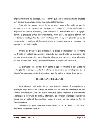 www.cenne.com.br Página 4
longitudinalmente na carcaça, e a “Trama” que faz o entrelaçamento cruzado
com o urdume, dando ao tecido a resistência transversal.
O tecido da carcaça, antes de ser montado para a formação da devida
carcaça recebe um tratamento chamado de “DIPAGEM” (fibras sintéticas) ou
“Espalmação” (fibras naturais), para melhorar a adesividade entre a ligação
(coxim) e proteção contra envelhecimento. Além disso, os tecidos sofrem um
pré-tensionamento, antes de serem montados à Carcaça, para garantir o grau de
esticamento e perfeito alinhamento após a correia pronta e montada no
equipamento transportador.
Depois de tratado e pré-tensionado, o tecido é impregnado de borracha
por fricção em calandras especiais, seguindo para construção ou montagem da
carcaça propriamente dita, onde são colocados um sobre o outro, separados pela
camada de ligação (coxim) e pressionados para uma perfeita aderência.
A quantidade de tecidos, bem como o tipo do mesmo a ser usado na
confecção da carcaça, depende dos esforços e severidade de solicitações a que a
Correia Transportadora estará submetida, que é o objetivo básico deste curso.
TECIDO AMORTECEDOR
Para algumas aplicações de correias transportadoras, é conveniente a
colocação, logo abaixo da camada de cobertura, do lado de transporte, de um
“Tecido Amortecedor”, que tem como finalidade básica melhorar a adesão entre
a carcaça e a cobertura da correia, e também, de proteger a carcaça de possíveis
danos que o material transportado possa provocar ao cair sobre a Correia
Transportadora.
Normalmente, para essa aplicação é usado tecido de nylon, por ser muito
resistente e absorver impacto.
 