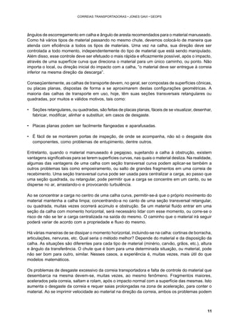 11 
CORREIAS TRANSPORTADORAS • JONES GAVI • GEOPS 
ângulos de escorregamento em calha e ângulo de aresta recomendados para o material manuseado. 
Como há vários tipos de material passando no mesmo chute, devemos colocá-lo de maneira que 
atenda com eficiência a todos os tipos de materiais. Uma vez na calha, sua direção deve ser 
controlada a todo momento, independentemente do tipo de material que está sendo manipulado. 
Além disso, esse controle deve ser efetuado o mais rápida e eficazmente possível, após o impacto, 
através de uma superfície curva que direciona o material para um único caminho, ou ponto. Não 
importa o local, ou direção inicial do impacto com a calha, “o material deve ser entregue à correia 
inferior na mesma direção da descarga”. 
Conseqüentemente, as calhas de transporte devem, no geral, ser compostas de superfícies cônicas, 
ou placas planas, dispostas de forma a se aproximarem destas configurações geométricas. A 
maioria das calhas de transporte em uso, hoje, têm suas seções transversais retangulares ou 
quadradas, por muitos e válidos motivos, tais como: 
• Seções retangulares, ou quadradas, são feitas de placas planas, fáceis de se visualizar, desenhar, 
fabricar, modificar, alinhar e substituir, em casos de desgaste. 
• Placas planas podem ser facilmente flangeadas e aparafusadas. 
• É fácil de se montarem portas de inspeção, de onde se acompanha, não só o desgaste dos 
componentes, como problemas de entupimento, dentre outros. 
Entretanto, quando o material manuseado é pegajoso, sujeitando a calha à obstrução, existem 
vantagens significativas para se terem superfícies curvas, nas quais o material desliza. Na realidade, 
algumas das vantagens de uma calha com seção transversal curva podem aplicar-se também a 
outros problemas tais como empoeiramento, ou salto de grandes fragmentos em uma correia de 
recebimento. Uma seção transversal curva pode ser usada para centralizar a carga, ao passo que 
uma seção quadrada, ou retangular, pode permitir que a carga se concentre em um canto, ou se 
disperse no ar, arrastando-o e provocando turbulência. 
Ao se concentrar a carga no centro de uma calha curva, permitir-se-á que o próprio movimento do 
material mantenha a calha limpa; concentrando-a no canto de uma seção transversal retangular, 
ou quadrada, muitas vezes ocorrerá acúmulo e obstrução. Se um material fluido entrar em uma 
seção da calha com momento horizontal, será necessário lidar com esse momento, ou corre-se o 
risco de não se ter a carga centralizada na saída do mesmo. O caminho que o material irá seguir 
poderá variar de acordo com a propriedade e fluxo do mesmo. 
Há várias maneiras de se dissipar o momento horizontal, incluindo-se na calha: cortinas de borracha, 
articulações, nervuras, etc. Qual seria o método melhor? Depende do material e da disposição da 
calha. As situações são diferentes para cada tipo de material (minério, carvão, grãos, etc.), altura 
e ângulo da transferência. O chute que é bom para uma determinada situação, ou material, pode 
não ser bom para outro, similar. Nesses casos, a experiência é, muitas vezes, mais útil do que 
modelos matemáticos. 
Os problemas de desgaste excessivo da correia transportadora e falta de controle do material que 
desembarca na mesma devem-se, muitas vezes, ao mesmo fenômeno. Fragmentos maiores, 
acelerados pela correia, saltam e rolam, após o impacto normal com a superfície das mesmas. Isto 
aumenta o desgaste da correia e requer saias prolongadas na zona de aceleração, para conter o 
material. Ao se imprimir velocidade ao material na direção da correia, ambos os problemas podem 
 