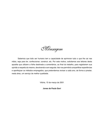 2 
CORREIAS TRANSPORTADORAS • JONES GAVI • GEOPS 
Mensagem 
Sabemos que todo ser humano tem a capacidade de aprimorar tudo o que lhe cai nas 
mãos, seja para ler, confeccionar, construir, etc. Por este motivo, solicitamos aos leitores desta 
apostila que utilizem a folha destinada a comentários, ao final do trabalho, para registrarem sua 
opinião a respeito do mesmo, devolvendo-a em seguida. Isto nos permitirá compartilhar experiências 
e aperfeiçoar os métodos empregados, que pretendemos revisar a cada ano, de forma a prestar, 
nesta área, um serviço de melhor qualidade. 
Vitória, 15 de março de 2001 
Jones de Paula Gavi 
 