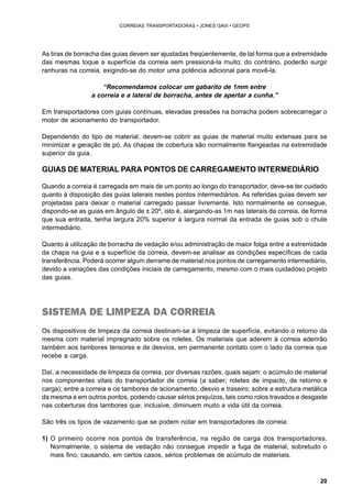 20 
CORREIAS TRANSPORTADORAS • JONES GAVI • GEOPS 
As tiras de borracha das guias devem ser ajustadas freqüentemente, de tal forma que a extremidade 
das mesmas toque a superfície da correia sem pressioná-la muito; do contrário, poderão surgir 
ranhuras na correia, exigindo-se do motor uma potência adicional para movê-la. 
“Recomendamos colocar um gabarito de 1mm entre 
a correia e a lateral de borracha, antes de apertar a cunha.” 
Em transportadores com guias contínuas, elevadas pressões na borracha podem sobrecarregar o 
motor de acionamento do transportador. 
Dependendo do tipo de material, devem-se cobrir as guias de material muito extensas para se 
minimizar a geração de pó. As chapas de cobertura são normalmente flangeadas na extremidade 
superior da guia. 
GUIAS DE MATERIAL PARA PONTOS DE CARREGAMENTO INTERMEDIÁRIO 
Quando a correia é carregada em mais de um ponto ao longo do transportador, deve-se ter cuidado 
quanto à disposição das guias laterais nestes pontos intermediários. As referidas guias devem ser 
projetadas para deixar o material carregado passar livremente. Isto normalmente se consegue, 
dispondo-se as guias em ângulo de ± 20º, isto é, alargando-as 1m nas laterais da correia, de forma 
que sua entrada, tenha largura 20% superior à largura normal da entrada de guias sob o chute 
intermediário. 
Quanto à utilização de borracha de vedação e/ou administração de maior folga entre a extremidade 
da chapa na guia e a superfície da correia, devem-se analisar as condições específicas de cada 
transferência. Poderá ocorrer algum derrame de material nos pontos de carregamento intermediário, 
devido a variações das condições iniciais de carregamento, mesmo com o mais cuidadoso projeto 
das guias. 
SISTEMA DE LIMPEZA DA CORREIA 
Os dispositivos de limpeza da correia destinam-se à limpeza de superfície, evitando o retorno da 
mesma com material impregnado sobre os roletes. Os materiais que aderem à correia aderirão 
também aos tambores tensores e de desvios, em permanente contato com o lado da correia que 
recebe a carga. 
Daí, a necessidade de limpeza da correia, por diversas razões, quais sejam: o acúmulo de material 
nos componentes vitais do transportador de correia (a saber; roletes de impacto, de retorno e 
carga); entre a correia e os tambores de acionamento, desvio e traseiro; sobre a estrutura metálica 
da mesma e em outros pontos, podendo causar sérios prejuízos, tais como rolos travados e desgaste 
nas coberturas dos tambores que, inclusive, diminuem muito a vida útil da correia. 
São três os tipos de vazamento que se podem notar em transportadores de correia: 
1) O primeiro ocorre nos pontos de transferência, na região de carga dos transportadores. 
Normalmente, o sistema de vedação não consegue impedir a fuga de material, sobretudo o 
mais fino, causando, em certos casos, sérios problemas de acúmulo de materiais. 
 