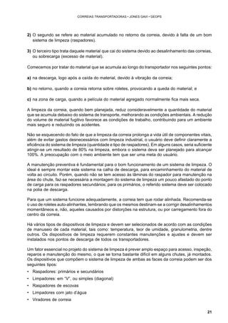 21 
CORREIAS TRANSPORTADORAS • JONES GAVI • GEOPS 
2) O segundo se refere ao material acumulado no retorno da correia, devido à falta de um bom 
sistema de limpeza (raspadores). 
3) O terceiro tipo trata daquele material que cai do sistema devido ao desalinhamento das correias, 
ou sobrecarga (excesso de material). 
Comecemos por tratar do material que se acumula ao longo do transportador nos seguintes pontos: 
a) na descarga, logo após a caída do material, devido à vibração da correia; 
b) no retorno, quando a correia retorna sobre roletes, provocando a queda do material; e 
c) na zona de carga, quando a película do material agregado normalmente fica mais seca. 
A limpeza da correia, quando bem planejada, reduz consideravelmente a quantidade do material 
que se acumula debaixo do sistema de transporte, melhorando as condições ambientais. A redução 
do volume de material fugitivo favorece as condições de trabalho, contribuindo para um ambiente 
mais seguro e reduzindo os acidentes. 
Não se esquecendo do fato de que a limpeza da correia prolonga a vida útil de componentes vitais, 
além de evitar gastos desnecessários com limpeza industrial, o usuário deve definir claramente a 
eficiência do sistema de limpeza (quantidade e tipo de raspadores). Em alguns casos, seria suficiente 
atingir-se um resultado de 80% na limpeza, embora o sistema deva ser planejado para alcançar 
100%. A preocupação com o meio ambiente tem que ser uma meta do usuário. 
A manutenção preventiva é fundamental para o bom funcionamento de um sistema de limpeza. O 
ideal é sempre montar este sistema na calha de descarga, para encaminhamento do material de 
volta ao circuito. Porém, quando não se tem acesso às lâminas do raspador para manutenção na 
área do chute, faz-se necessária a montagem do sistema de limpeza um pouco afastado do ponto 
de carga para os raspadores secundários; para os primários, o referido sistema deve ser colocado 
na polia de descarga. 
Para que um sistema funcione adequadamente, a correia tem que rodar alinhada. Recomenda-se 
o uso de roletes auto-alinhantes, lembrando que os mesmos destinam-se a corrigir desalinhamentos 
momentâneos e, não, aqueles causados por distorções na estrutura, ou por carregamento fora do 
centro da correia. 
Há vários tipos de dispositivos de limpeza e devem ser selecionados de acordo com as condições 
de manuseio de cada material, tais como: temperatura, teor de umidade, granulometria, dentre 
outros. Os dispositivos de limpeza requerem constantes manutenções e ajustes e devem ser 
instalados nos pontos de descarga de todos os transportadores. 
Um fator essencial no projeto do sistema de limpeza é prever amplo espaço para acesso, inspeção, 
reparos e manutenção do mesmo, o que se torna bastante difícil em alguns chutes, já montados. 
Os dispositivos que compõem o sistema de limpeza de ambas as faces da correia podem ser dos 
seguintes tipos: 
• Raspadores: primários e secundários 
• Limpadores: em “V”, ou simples (diagonal) 
• Raspadores de escovas 
• Limpadores com jato d’água 
• Viradores de correia 
 