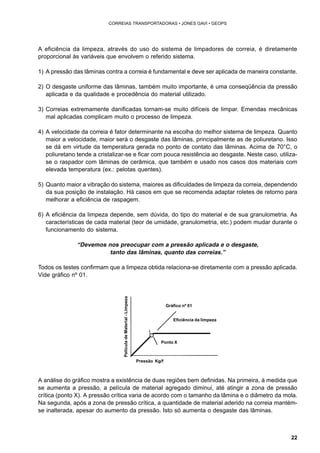 22 
CORREIAS TRANSPORTADORAS • JONES GAVI • GEOPS 
A eficiência da limpeza, através do uso do sistema de limpadores de correia, é diretamente 
proporcional às variáveis que envolvem o referido sistema. 
1) A pressão das lâminas contra a correia é fundamental e deve ser aplicada de maneira constante. 
2) O desgaste uniforme das lâminas, também muito importante, é uma conseqüência da pressão 
aplicada e da qualidade e procedência do material utilizado. 
3) Correias extremamente danificadas tornam-se muito difíceis de limpar. Emendas mecânicas 
mal aplicadas complicam muito o processo de limpeza. 
4) A velocidade da correia é fator determinante na escolha do melhor sistema de limpeza. Quanto 
maior a velocidade, maior será o desgaste das lâminas, principalmente as de poliuretano. Isso 
se dá em virtude da temperatura gerada no ponto de contato das lâminas. Acima de 70°C, o 
poliuretano tende a cristalizar-se e ficar com pouca resistência ao desgaste. Neste caso, utiliza-se 
o raspador com lâminas de cerâmica, que também e usado nos casos dos materiais com 
elevada temperatura (ex.: pelotas quentes). 
5) Quanto maior a vibração do sistema, maiores as dificuldades de limpeza da correia, dependendo 
da sua posição de instalação. Há casos em que se recomenda adaptar roletes de retorno para 
melhorar a eficiência de raspagem. 
6) A eficiência da limpeza depende, sem dúvida, do tipo do material e de sua granulometria. As 
características de cada material (teor de umidade, granulometria, etc.) podem mudar durante o 
funcionamento do sistema. 
“Devemos nos preocupar com a pressão aplicada e o desgaste, 
tanto das lâminas, quanto das correias.” 
Todos os testes confirmam que a limpeza obtida relaciona-se diretamente com a pressão aplicada. 
Vide gráfico nº 01. 
Gráfico nº 01 
Eficiência da limpeza 
Ponto X 
Pressão Kg/f 
Película de Material - Limpeza 
A análise do gráfico mostra a existência de duas regiões bem definidas. Na primeira, à medida que 
se aumenta a pressão, a película de material agregado diminui, até atingir a zona de pressão 
crítica (ponto X). A pressão crítica varia de acordo com o tamanho da lâmina e o diâmetro da mola. 
Na segunda, após a zona de pressão crítica, a quantidade de material aderido na correia mantém-se 
inalterada, apesar do aumento da pressão. Isto só aumenta o desgaste das lâminas. 
 