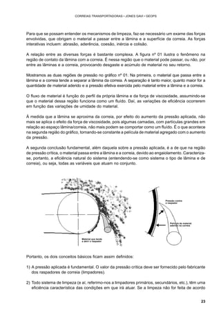23 
CORREIAS TRANSPORTADORAS • JONES GAVI • GEOPS 
Para que se possam entender os mecanismos de limpeza, faz-se necessário um exame das forças 
envolvidas, que obrigam o material a passar entre a lâmina e a superfície da correia. As forças 
interativas incluem: abrasão, aderência, coesão, inércia e colisão. 
A relação entre as diversas forças é bastante complexa. A figura nº 01 ilustra o fenômeno na 
região de contato da lâmina com a correia. É nessa região que o material pode passar, ou não, por 
entre as lâminas e a correia, provocando desgaste e acúmulo de material no seu retorno. 
Mostramos as duas regiões de pressão no gráfico nº 01. Na primeira, o material que passa entre a 
lâmina e a correia tende a separar a lâmina da correia. A separação é tanto maior, quanto maior for a 
quantidade de material aderido e a pressão efetiva exercida pelo material entre a lâmina e a correia. 
O fluxo de material é função do perfil da própria lâmina e da força de viscosidade, assumindo-se 
que o material dessa região funciona como um fluído. Daí, as variações de eficiência ocorrerem 
em função das variações de umidade do material. 
À medida que a lâmina se aproxima da correia, por efeito do aumento da pressão aplicada, não 
mais se aplica o efeito da força de viscosidade, pois algumas camadas, com partículas grandes em 
relação ao espaço lâmina/correia, não mais podem se comportar como um fluído. É o que acontece 
na segunda região do gráfico, tornando-se constante a película de material agregado com o aumento 
da pressão. 
A segunda conclusão fundamental, além daquela sobre a pressão aplicada, é a de que na região 
de pressão crítica, o material passa entre a lâmina e a correia, devido ao engaiolamento. Caracteriza-se, 
portanto, a eficiência natural do sistema (entendendo-se como sistema o tipo de lâmina e de 
correia), ou seja, todas as variáveis que atuam no conjunto. 
Material que tende 
a abrir o raspador 
Portanto, os dois conceitos básicos ficam assim definidos: 
Pressão contra 
o raspador 
Película de material 
aderido na correia 
1) A pressão aplicada é fundamental. O valor da pressão crítica deve ser fornecido pelo fabricante 
dos raspadores de correia (limpadores). 
2) Todo sistema de limpeza (e aí, referimo-nos a limpadores primários, secundários, etc.), têm uma 
eficiência característica das condições em que irá atuar. Se a limpeza não for feita de acordo 
 