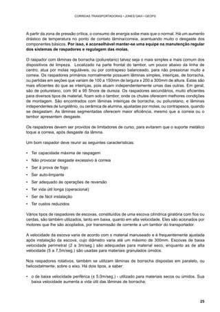 25 
CORREIAS TRANSPORTADORAS • JONES GAVI • GEOPS 
A partir da zona de pressão crítica, o consumo de energia sobe mais que o normal. Há um aumento 
drástico de temperatura no ponto de contato lâmina/correia, acentuando muito o desgaste dos 
componentes básicos. Por isso, é aconselhável manter-se uma equipe na manutenção regular 
dos sistemas de raspadores e regulagem das molas. 
O raspador com lâminas de borracha (poliuretano) talvez seja o mais simples e mais comum dos 
dispositivos de limpeza. Localizado na parte frontal do tambor, um pouco abaixo da linha de 
centro, atua por molas reguláveis, ou por contrapeso balanceado, para não pressionar muito a 
correia. Os raspadores primários normalmente possuem lâminas simples, inteiriças, de borracha, 
ou partidas em seções que variam de 100 a 150mm de largura x 200 a 300mm de altura. Estas são 
mais eficientes do que as inteiriças, pois atuam independentemente umas das outras. Em geral, 
são de poliuretano, com 90 a 95 Shore de dureza. Os raspadores secundários, muito eficientes 
para diversos tipos de material, ficam sob o tambor, onde os chutes oferecem melhores condições 
de montagem. São encontrados com lâminas inteiriças de borracha, ou poliuretano, e lâminas 
independentes de tungstênio, ou cerâmica de alumina, ajustadas por molas, ou contrapesos, quando 
se desgastam. As lâminas segmentadas oferecem maior eficiência, mesmo que a correia ou o 
tambor apresentem desgaste. 
Os raspadores devem ser providos de limitadores de curso, para evitarem que o suporte metálico 
toque a correia, após desgaste da lâmina. 
Um bom raspador deve reunir as seguintes características: 
• Ter capacidade máxima de raspagem 
• Não provocar desgaste excessivo à correia 
• Ser à prova de fogo 
• Ser auto-limpante 
• Ser adequado às operações de reversão 
• Ter vida útil longa (operacional) 
• Ser de fácil instalação 
• Ter custos reduzidos 
Vários tipos de raspadores de escovas, constituídos de uma escova cilíndrica giratória com fios ou 
cerdas, são também utilizados, tanto em baixa, quanto em alta velocidade. Eles são acionados por 
motores que lhe são acoplados, por transmissão de corrente a um tambor do transportador. 
A velocidade da escova varia de acordo com o material manuseado e é frequentemente ajustada 
após instalação da escova, cujo diâmetro varia até um máximo de 300mm. Escovas de baixa 
velocidade perimetral (2 a 3m/seg.) são adequadas para material seco, enquanto as de alta 
velocidade (5 a 7,5m/seg.) são usadas para materiais granulados úmidos. 
Nos raspadores rotativos, também se utilizam lâminas de borracha dispostas em paralelo, ou 
helicoidalmente, sobre o eixo. Há dois tipos, a saber: 
• o de baixa velocidade periférica (± 5,0m/seg.) - utilizado para materiais secos ou úmidos. Sua 
baixa velocidade aumenta a vida útil das lâminas de borracha; 
 