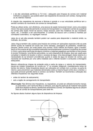 26 
CORREIAS TRANSPORTADORAS • JONES GAVI • GEOPS 
• o de alta velocidade periférica (± 7,0 m/s) - adequado para limpeza da correia com material 
molhado ou pegajoso, que poderá aderir aos raspadores de escovas com cerdas, impregnando-os 
do referido material. 
A rotação dos raspadores de escovas e lâminas é grande e a sua velocidade periférica tem o 
sentido contrário do movimento da correia do transportador. 
Pode-se utilizar ainda, com eficiência, uma escova de seção transversal móvel, como uma esteira 
móvel. Ela opera perpendicularmente à correia do transportador e o material é varrido da superfície 
da correia pela seção móvel da escova. Estas escovas usam fios metálicos de aço inoxidável, 
nylon, etc., e tendem a ser auto-limpantes. O contato da escova com a correia é mantido por 
contrapeso automático, ou regulagem manual. 
Jatos de ar sob alta pressão também podem ser usados para desprender o material úmido, ou 
molhado, da correia. 
Jatos d’água também são usados para limpeza de correias em aplicações especiais (não se pode 
admitir queda de material em locais tais como estradas, passagens de pedestres, residências, 
parques, dentre outros, por onde passe uma correia). Outro método de limpeza, após o lavador, 
seria um fino arame de aço inoxidável estendido transversalmente e próximo à superfície da correia 
(± 3mm), para retirar partículas de alguns minérios e materiais pegajosos que tendem a ficar presos 
à correia. Entretanto, uma lâmina secundária, ou outro dispositivo de limpeza, deve ser usado para 
completar o trabalho do lavador e retirar o excesso de água. Uma desvantagem deste sistema é a 
necessidade de se tomarem providências quanto à vazão de água do lavador de correia, que 
necessita ser recolhida por uma calha instalada sob o referido lavador e conduzida a drenagens 
adequadas. 
Mesmo utilizando-se chapas de proteção entre a parte da carga e o retorno do transportador, 
devem-se instalar limpadores de correia em “V” ou simples (diagonal), imediatamente antes do 
tambor de retorno. Estes limpadores devem ser colocados em contato com a correia, na parte do 
retorno, para prevenirem que materiais derramados sobre a mesma fiquem entre ela e o tambor, o 
que pode provocar grandes danos à correia e ao tambor. Também se recomenda a utilização dos 
referidos limpadores nos seguintes locais: 
• antes do tambor de esticamento; 
• sob a região de carregamento do transportador. 
Observação: Nas lâminas dos limpadores, ou raspadores, só pode ser utilizada borracha maciça, 
ou poliuretano, sem nenhuma fibra ou reforços, pois alguma partícula do material manuseado 
pode ficar alojada na lâmina, danificando seriamente a correia. Em hipótese alguma se utilizam 
tiras de correia de transportadores para este fim. 
As figuras abaixo ilustram alguns tipos de dispositivos de limpeza: 
Raspador 
Primário 
Raspador 
Secundário 
 