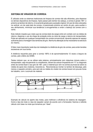 28 
CORREIAS TRANSPORTADORAS • JONES GAVI • GEOPS 
SISTEMA DE VIRADOR DE CORREIA 
É utilizado onde os sistemas tradicionais de limpeza de correia não são eficientes, pois dispensa 
os demais dispositivos de limpeza. Após passar pelo tambor da cabeça, a correia é girada 180°; e 
próximo ao tambor de retorno, é novamente girada para a posição original. Um par de rolos colocados 
na vertical, um de cada lado da correia, é posicionado próximo ao centro do giro, para auxiliar o 
seu alinhamento, minimizar sua tendência a enrugamentos e evitar o balanço da correia com o 
vento. 
Este método impede que o lado sujo da correia (lado da carga) entre em contato com os roletes de 
retorno, dispensa o uso de chapa de proteção entre os rolos de carga e retorno do transportador. 
Pode ser aplicado em qualquer transportador de correia convencional, devendo apenas ter espaço 
suficiente para a montagem dos tambores de giro. Nenhuma alteração se faz necessária na estrutura 
do mesmo. 
O fator mais importante neste tipo de instalação é a distância de giro da correia, para evitar tensões 
excessivas em sua borda. 
A distância requerida para girar a correia 180% é de aproximadamente 12 vezes a largura da 
correia, pelo critério da CEMA. 
Testes indicam que, ao se utilizar este sistema, principalmente com máquinas móveis sobre o 
transportador, seja recuperando ou empilhando, devem-se colocar limpadores em “V” ou diagonais 
antes da correia fazer o seu giro de 180°, pois o material que vem na correia acumula-se sobre os 
roletes de apoio dos viradores, travando-os. Recomenda-se montar no tambor de descarga, pelo 
menos o raspador primário, pois sem ele os roletes do virador de correia travam em poucas horas 
de trabalho, com o acúmulo de material. 
Exemplo de cálculo do aperto das molas, para melhorar a eficiência do sistema de raspagem. 
Como o tipo de mola e o tipo de raspador variam de acordo com o fornecedor, fizemos o referido 
cálculo com base na mola que tomamos por “ideal”. 
 