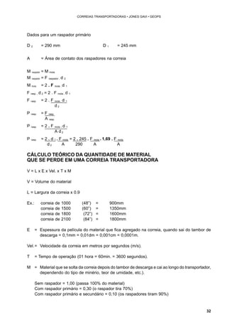 32 
CORREIAS TRANSPORTADORAS • JONES GAVI • GEOPS 
Dados para um raspador primário 
D 2 = 290 mm D 1 = 245 mm 
A = Área de contato dos raspadores na correia 
M raspador = M mola 
M raspador = F raspador . d 2 
M mola = 2 . F mola . d 1 
F rasp. . d 2 = 2 . F mola . d 1 
F rasp. = 2 . F mola . d 1 
d 2 
P rasp. = F rasp. 
A rasp. 
P rasp. = 2 . F mola . d 1 
A d 2 
P rasp. = 2 . d 1 . F mola = 2 . 245 . F mola = 1,69 . F mola 
d 2 A 290 A A 
CÁLCULO TEÓRICO DA QUANTIDADE DE MATERIAL 
QUE SE PERDE EM UMA CORREIA TRANSPORTADORA 
V = L x E x Vel. x T x M 
V = Volume do material 
L = Largura da correia x 0.9 
Ex.: correia de 1000 (48”) = 900mm 
correia de 1500 (60”) = 1350mm 
correia de 1800 (72”) = 1600mm 
correia de 2100 (84”) = 1800mm 
E = Espessura da película do material que fica agregado na correia, quando sai do tambor de 
descarga = 0,1mm = 0,01dm = 0,001cm = 0,0001m. 
Vel.= Velocidade da correia em metros por segundos (m/s). 
T = Tempo de operação (01 hora = 60min. = 3600 segundos). 
M = Material que se solta da correia depois do tambor de descarga e cai ao longo do transportador, 
dependendo do tipo de minério, teor de umidade, etc.). 
Sem raspador = 1,00 (passa 100% do material) 
Com raspador primário = 0,30 (o raspador tira 70%) 
Com raspador primário e secundário = 0,10 (os raspadores tiram 90%) 
 