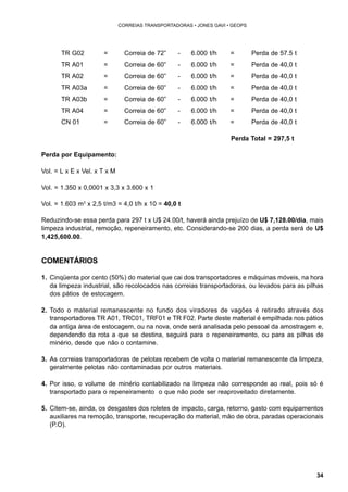 34 
CORREIAS TRANSPORTADORAS • JONES GAVI • GEOPS 
TR G02 = Correia de 72” - 6.000 t/h = Perda de 57.5 t 
TR A01 = Correia de 60” - 6.000 t/h = Perda de 40,0 t 
TR A02 = Correia de 60” - 6.000 t/h = Perda de 40,0 t 
TR A03a = Correia de 60” - 6.000 t/h = Perda de 40,0 t 
TR A03b = Correia de 60” - 6.000 t/h = Perda de 40,0 t 
TR A04 = Correia de 60” - 6.000 t/h = Perda de 40,0 t 
CN 01 = Correia de 60” - 6.000 t/h = Perda de 40,0 t 
Perda Total = 297,5 t 
Perda por Equipamento: 
Vol. = L x E x Vel. x T x M 
Vol. = 1.350 x 0,0001 x 3,3 x 3.600 x 1 
Vol. = 1.603 m3 x 2,5 t/m3 = 4,0 t/h x 10 = 40,0 t 
Reduzindo-se essa perda para 297 t x U$ 24.00/t, haverá ainda prejuízo de U$ 7,128.00/dia, mais 
limpeza industrial, remoção, repeneiramento, etc. Considerando-se 200 dias, a perda será de U$ 
1,425,600.00. 
COMENTÁRIOS 
1. Cinqüenta por cento (50%) do material que cai dos transportadores e máquinas móveis, na hora 
da limpeza industrial, são recolocados nas correias transportadoras, ou levados para as pilhas 
dos pátios de estocagem. 
2. Todo o material remanescente no fundo dos viradores de vagões é retirado através dos 
transportadores TR A01, TRC01, TRF01 e TR F02. Parte deste material é empilhada nos pátios 
da antiga área de estocagem, ou na nova, onde será analisada pelo pessoal da amostragem e, 
dependendo da rota a que se destina, seguirá para o repeneiramento, ou para as pilhas de 
minério, desde que não o contamine. 
3. As correias transportadoras de pelotas recebem de volta o material remanescente da limpeza, 
geralmente pelotas não contaminadas por outros materiais. 
4. Por isso, o volume de minério contabilizado na limpeza não corresponde ao real, pois só é 
transportado para o repeneiramento o que não pode ser reaproveitado diretamente. 
5. Citem-se, ainda, os desgastes dos roletes de impacto, carga, retorno, gasto com equipamentos 
auxiliares na remoção, transporte, recuperação do material, mão de obra, paradas operacionais 
(P.O). 
 