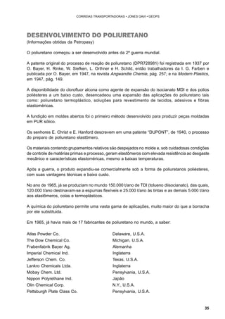 35 
CORREIAS TRANSPORTADORAS • JONES GAVI • GEOPS 
DESENVOLVIMENTO DO POLIURETANO 
(Informações obtidas da Petropasy) 
O poliuretano começou a ser desenvolvido antes da 2ª guerra mundial. 
A patente original do processo de reação de poliuretano (DPR728981) foi registrada em 1937 por 
O. Bayer, H. Rinke, W. Siefken, L. Orthner e H. Schild, então trabalhadores da I. G. Farben e 
publicada por O. Bayer, em 1947, na revista Angwandte Chemie, pág. 257; e na Modern Plastics, 
em 1947, pág. 149. 
A disponibilidade do clorofluor alcona como agente de expansão do isocianato MDI e dos polios 
poliésteres a um baixo custo, desencadeou uma expansão das aplicações do poliuretano tais 
como: poliuretano termoplástico, soluções para revestimento de tecidos, adesivos e fibras 
elastoméricas. 
A fundição em moldes abertos foi o primeiro método desenvolvido para produzir peças moldadas 
em PUR sólico. 
Os senhores E. Christ e E. Hanford descrevem em uma patente “DUPONT”, de 1940, o processo 
do preparo de poliuretano elastômero. 
Os materiais contendo grupamentos relativos são despejados no molde e, sob cuidadosas condições 
de controle de matérias primas e processo, geram elastômeros com elevada resistência ao desgaste 
mecânico e características elastoméricas, mesmo a baixas temperaturas. 
Após a guerra, o produto expandiu-se comercialmente sob a forma de poliuretanos poliésteres, 
com suas vantagens técnicas e baixo custo. 
No ano de 1965, já se produziam no mundo 150.000 t/ano de TDI (tolueno diisocianato), das quais, 
120.000 t/ano destinavam-se a espumas flexíveis e 25.000 t/ano às tintas e as demais 5.000 t/ano 
aos elastômeros, colas e termoplásticos. 
A química do poliuretano permite uma vasta gama de aplicações, muito maior do que a borracha 
por ele substituida. 
Em 1965, já havia mais de 17 fabricantes de poliuretano no mundo, a saber: 
Atlas Powder Co. Delaware, U.S.A. 
The Dow Chemical Co. Michigan, U.S.A. 
Frabenfabrik Bayer Ag. Alemanha 
Imperial Chemical Ind. Inglaterra 
Jefferson Chem. Co. Texas, U.S.A. 
Lankro Chemicals Ltda. Inglaterra 
Mobay Chem. Ltd. Pensylvania, U.S.A. 
Nippon Polyrethane Ind. Japão 
Olin Chemical Corp. N.Y., U.S.A. 
Pettsburgh Plate Class Co. Pensylvania, U.S.A. 
 
